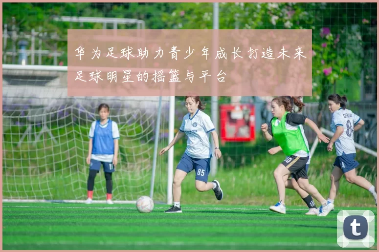 华为足球助力青少年成长打造未来足球明星的摇篮与平台