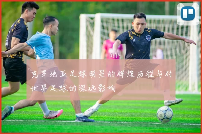 克罗地亚足球明星的辉煌历程与对世界足球的深远影响