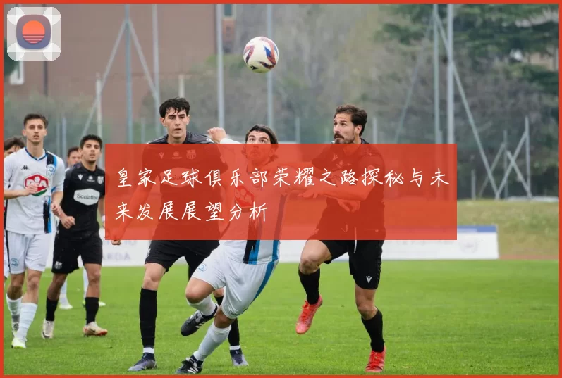 皇家足球俱乐部荣耀之路探秘与未来发展展望分析