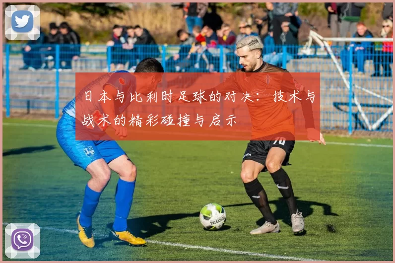 日本与比利时足球的对决：技术与战术的精彩碰撞与启示